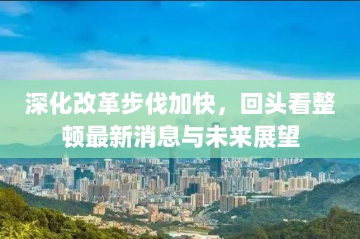 深化改革步伐加快，回頭看整頓最新消息與未來展望
