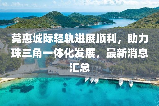 莞惠城際輕軌進展順利，助力珠三角一體化發(fā)展，最新消息匯總