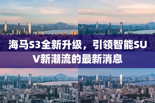 海馬S3全新升級(jí)，引領(lǐng)智能SUV新潮流的最新消息
