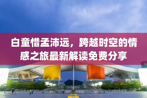 白童惜孟沛遠(yuǎn)，跨越時(shí)空的情感之旅最新解讀免費(fèi)分享