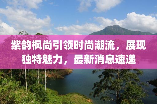 紫韻楓尚引領時尚潮流，展現獨特魅力，最新消息速遞