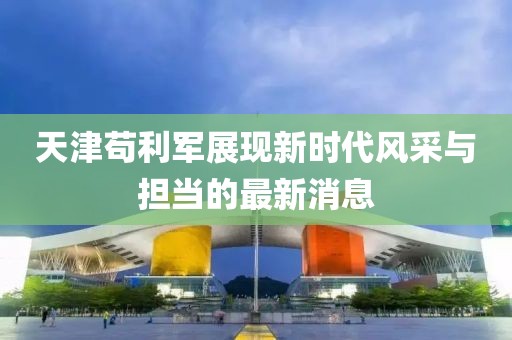 天津茍利軍展現新時代風采與擔當的最新消息