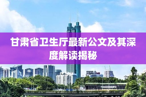 甘肅省衛(wèi)生廳最新公文及其深度解讀揭秘