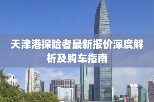 天津港探險者最新報價深度解析及購車指南