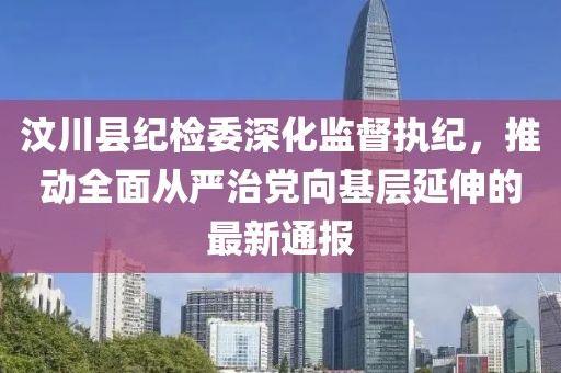 汶川縣紀(jì)檢委深化監(jiān)督執(zhí)紀(jì)，推動全面從嚴(yán)治黨向基層延伸的最新通報