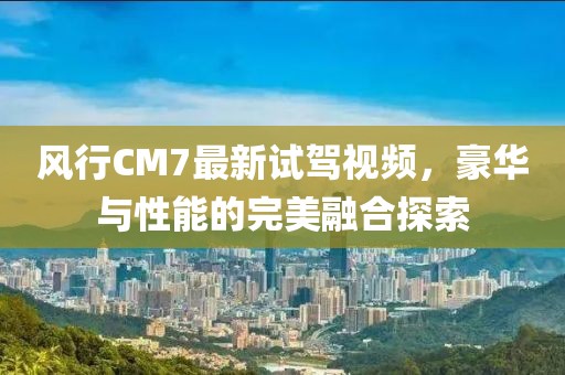 風(fēng)行CM7最新試駕視頻，豪華與性能的完美融合探索