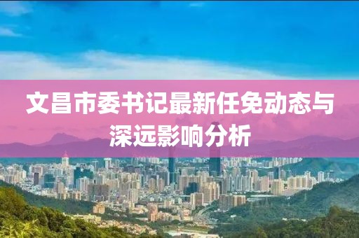 文昌市委書(shū)記最新任免動(dòng)態(tài)與深遠(yuǎn)影響分析