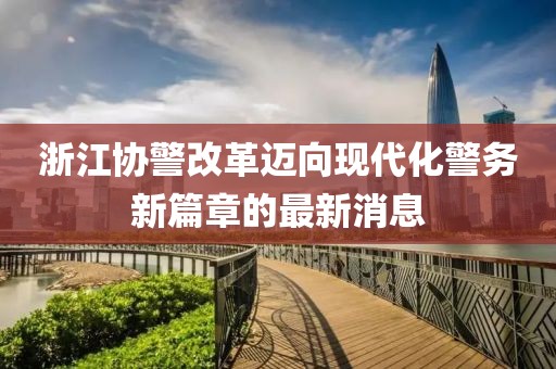 浙江協(xié)警改革邁向現(xiàn)代化警務(wù)新篇章的最新消息