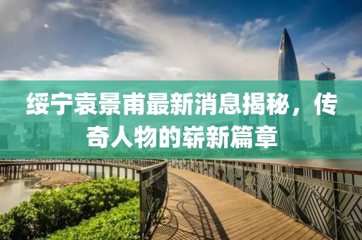 綏寧袁景甫最新消息揭秘，傳奇人物的嶄新篇章