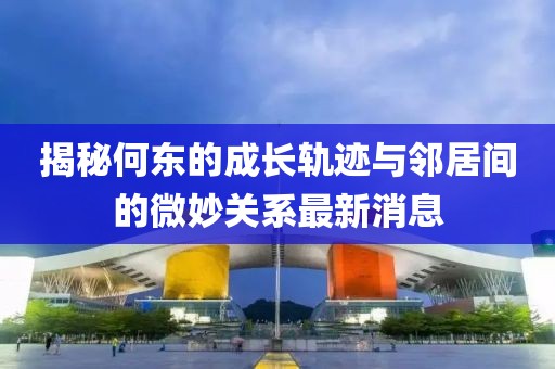 揭秘何東的成長軌跡與鄰居間的微妙關(guān)系最新消息