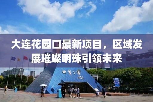 大連花園口最新項目，區域發展璀璨明珠引領未來