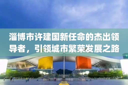 淄博市許建國新任命的杰出領(lǐng)導(dǎo)者，引領(lǐng)城市繁榮發(fā)展之路