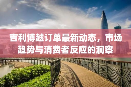 吉利博越訂單最新動態，市場趨勢與消費者反應的洞察