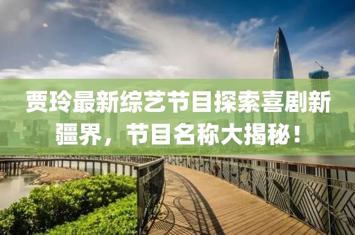 賈玲最新綜藝節(jié)目探索喜劇新疆界，節(jié)目名稱大揭秘！