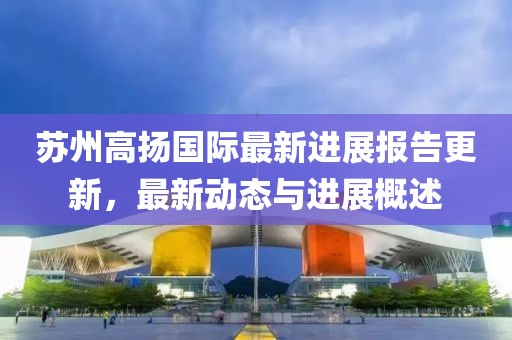 蘇州高揚國際最新進展報告更新，最新動態與進展概述