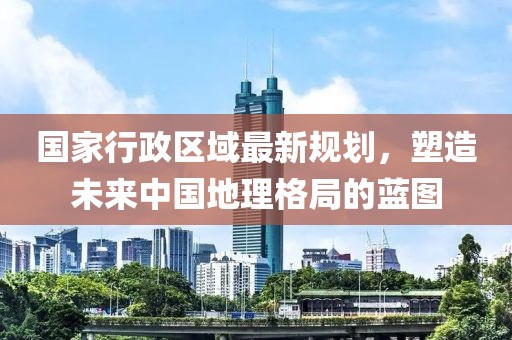 國家行政區(qū)域最新規(guī)劃，塑造未來中國地理格局的藍圖