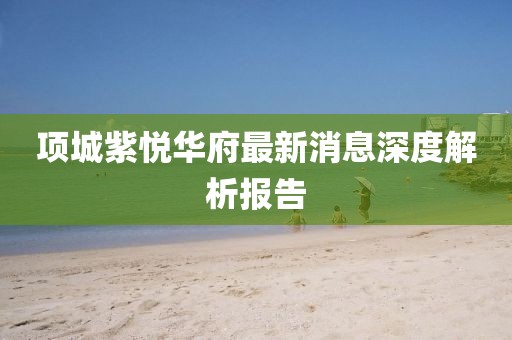 項(xiàng)城紫悅?cè)A府最新消息深度解析報(bào)告