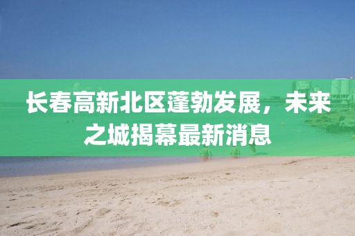 長(zhǎng)春高新北區(qū)蓬勃發(fā)展，未來(lái)之城揭幕最新消息