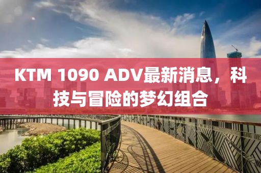 KTM 1090 ADV最新消息，科技與冒險的夢幻組合