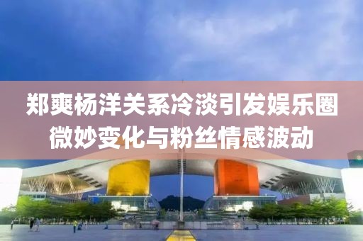 鄭爽楊洋關(guān)系冷淡引發(fā)娛樂(lè)圈微妙變化與粉絲情感波動(dòng)