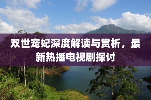 雙世寵妃深度解讀與賞析，最新熱播電視劇探討