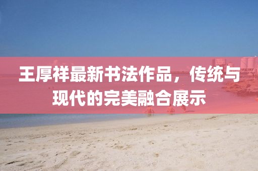 王厚祥最新書法作品，傳統與現代的完美融合展示