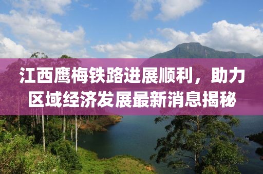 江西鷹梅鐵路進展順利，助力區域經濟發展最新消息揭秘