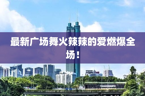 最新廣場舞火辣辣的愛燃爆全場！