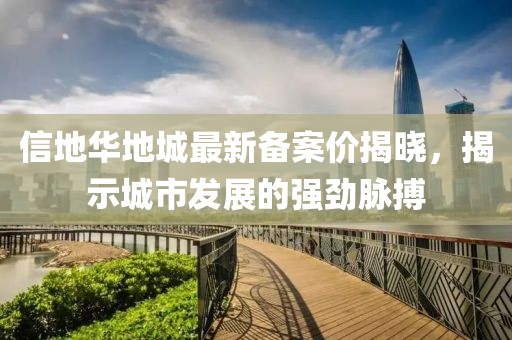 信地華地城最新備案價揭曉，揭示城市發展的強勁脈搏