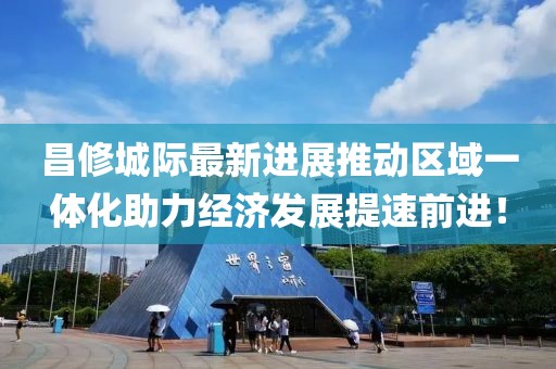 昌修城際最新進展推動區域一體化助力經濟發展提速前進！