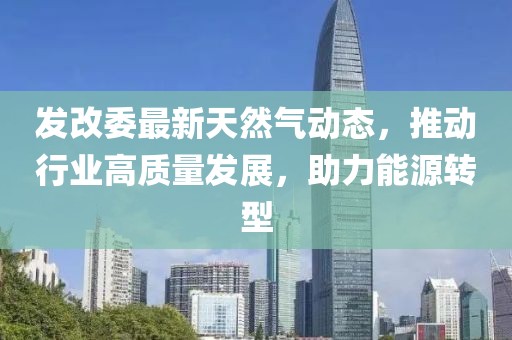 發(fā)改委最新天然氣動(dòng)態(tài)，推動(dòng)行業(yè)高質(zhì)量發(fā)展，助力能源轉(zhuǎn)型