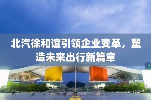北汽徐和誼引領企業變革，塑造未來出行新篇章