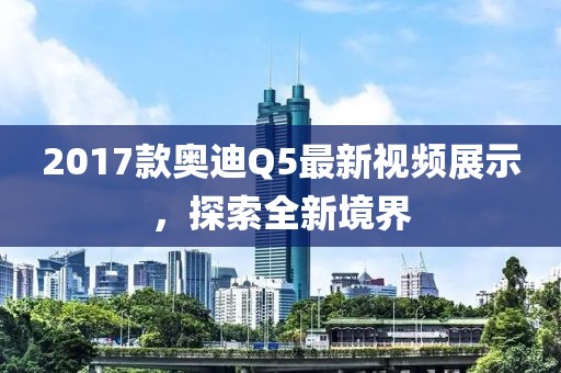 2017款奧迪Q5最新視頻展示，探索全新境界