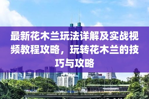 最新花木蘭玩法詳解及實戰視頻教程攻略，玩轉花木蘭的技巧與攻略