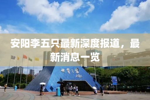 安陽李五只最新深度報道，最新消息一覽