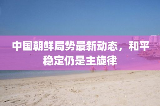 中國朝鮮局勢最新動態(tài)，和平穩(wěn)定仍是主旋律
