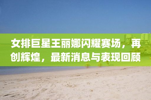 女排巨星王麗娜閃耀賽場，再創(chuàng)輝煌，最新消息與表現(xiàn)回顧