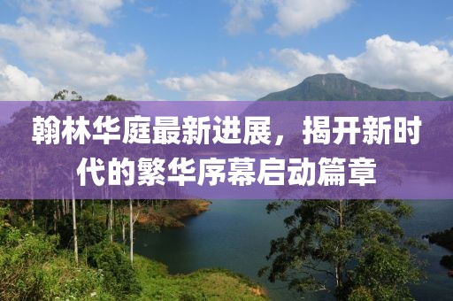 翰林華庭最新進(jìn)展，揭開(kāi)新時(shí)代的繁華序幕啟動(dòng)篇章