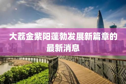 大荔金紫陽蓬勃發(fā)展新篇章的最新消息