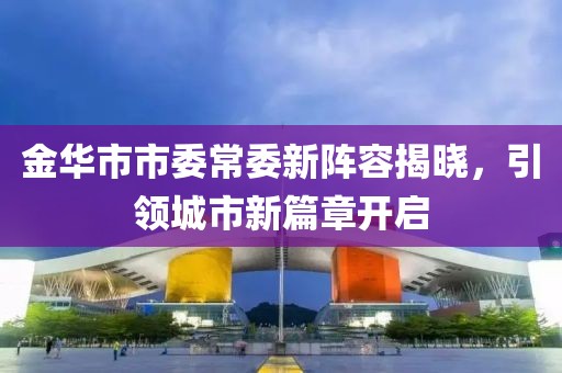 金華市市委常委新陣容揭曉，引領城市新篇章開啟