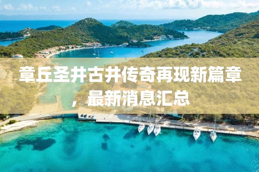 章丘圣井古井傳奇再現(xiàn)新篇章，最新消息匯總