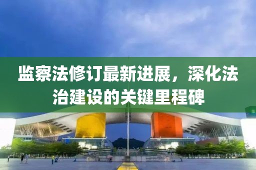 監察法修訂最新進展，深化法治建設的關鍵里程碑