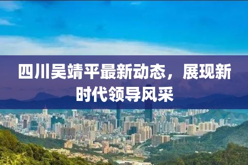 四川吳靖平最新動態，展現新時代領導風采