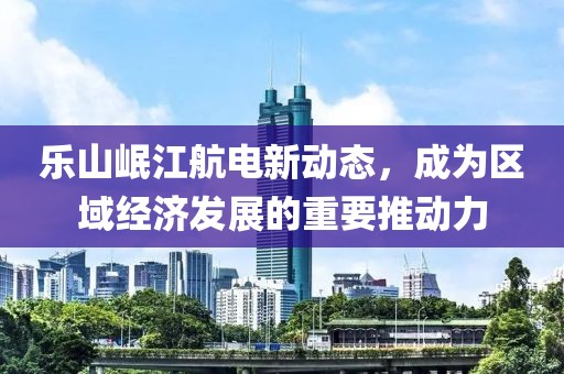 樂山岷江航電新動態，成為區域經濟發展的重要推動力