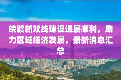 皖贛新雙線建設(shè)進展順利，助力區(qū)域經(jīng)濟發(fā)展，最新消息匯總