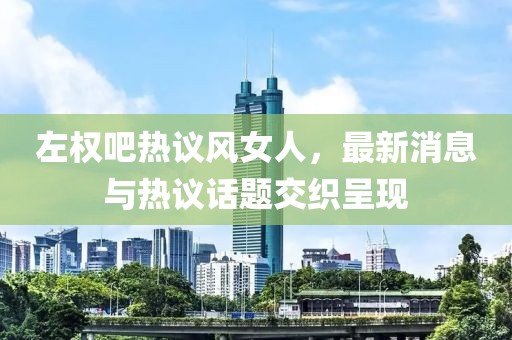 左權吧熱議風女人，最新消息與熱議話題交織呈現