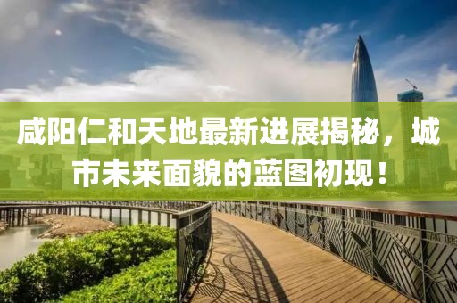 咸陽仁和天地最新進展揭秘，城市未來面貌的藍圖初現！