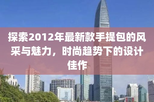 探索2012年最新款手提包的風采與魅力，時尚趨勢下的設計佳作