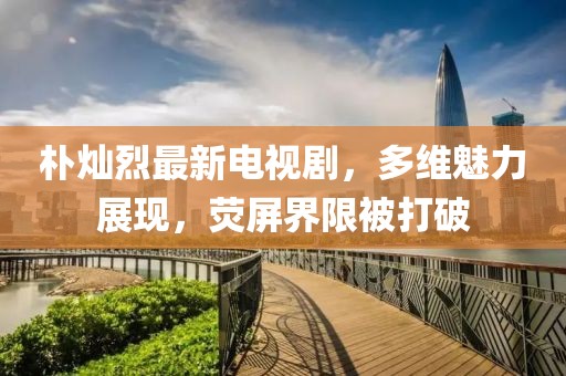 樸燦烈最新電視劇，多維魅力展現，熒屏界限被打破