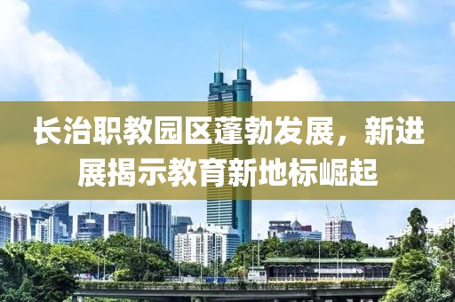 長治職教園區蓬勃發展，新進展揭示教育新地標崛起